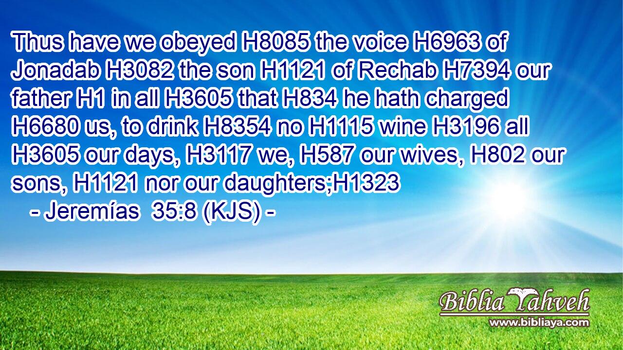 Thus have we obeyed H8085 the voice H6963 of Jonadab H3082 the son H1121 of Rechab H7394 our father H1 in all H3605 that H834 he hath charged H6680 us, to drink H8354 no H1115 wine H3196 all H3605 our days, H3117 we, H587 our wives, H802 our sons, H1121 nor our daughters;H1323