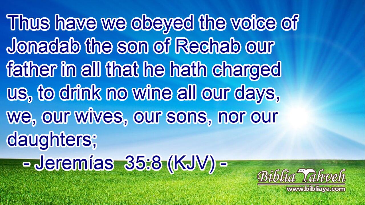 Thus have we obeyed the voice of Jonadab the son of Rechab our father in all that he hath charged us, to drink no wine all our days, we, our wives, our sons, nor our daughters;