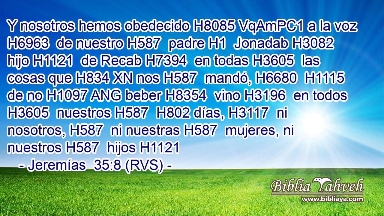Y nosotros hemos obedecido H8085 VqAmPC1 a la voz H6963  de nuestro H587  padre H1  Jonadab H3082  hijo H1121  de Recab H7394  en todas H3605  las cosas que H834 XN nos H587  mandó, H6680  H1115 de no H1097 ANG beber H8354  vino H3196  en todos H3605  nuestros H587  H802 días, H3117  ni nosotros, H587  ni nuestras H587  mujeres, ni nuestros H587  hijos H1121  