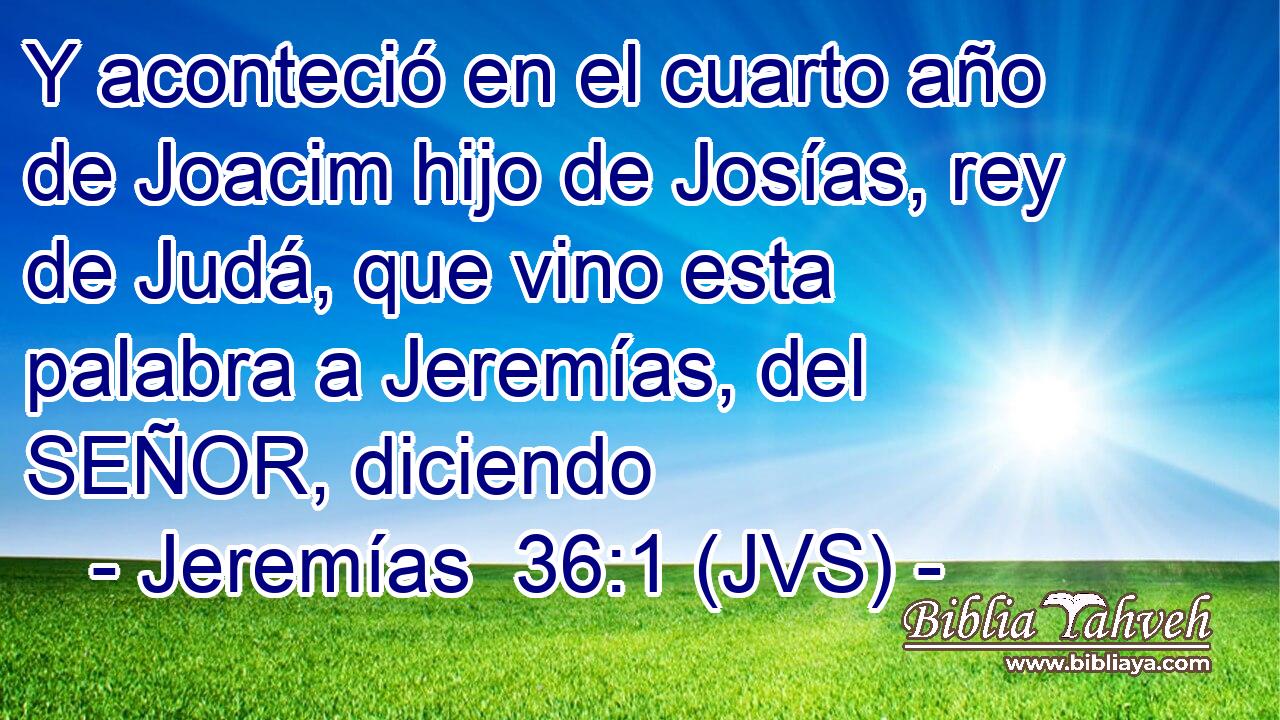 Y aconteció en el cuarto año de Joacim hijo de Josías, rey de Judá, que vino esta palabra a Jeremías, del SEÑOR, diciendo