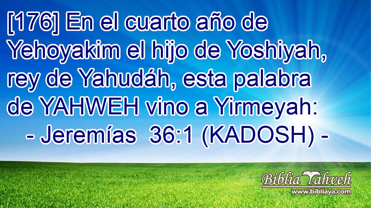  [176] En el cuarto año de Yehoyakim el hijo de Yoshiyah, rey de Yahudáh, esta palabra de YAHWEH vino a Yirmeyah: 