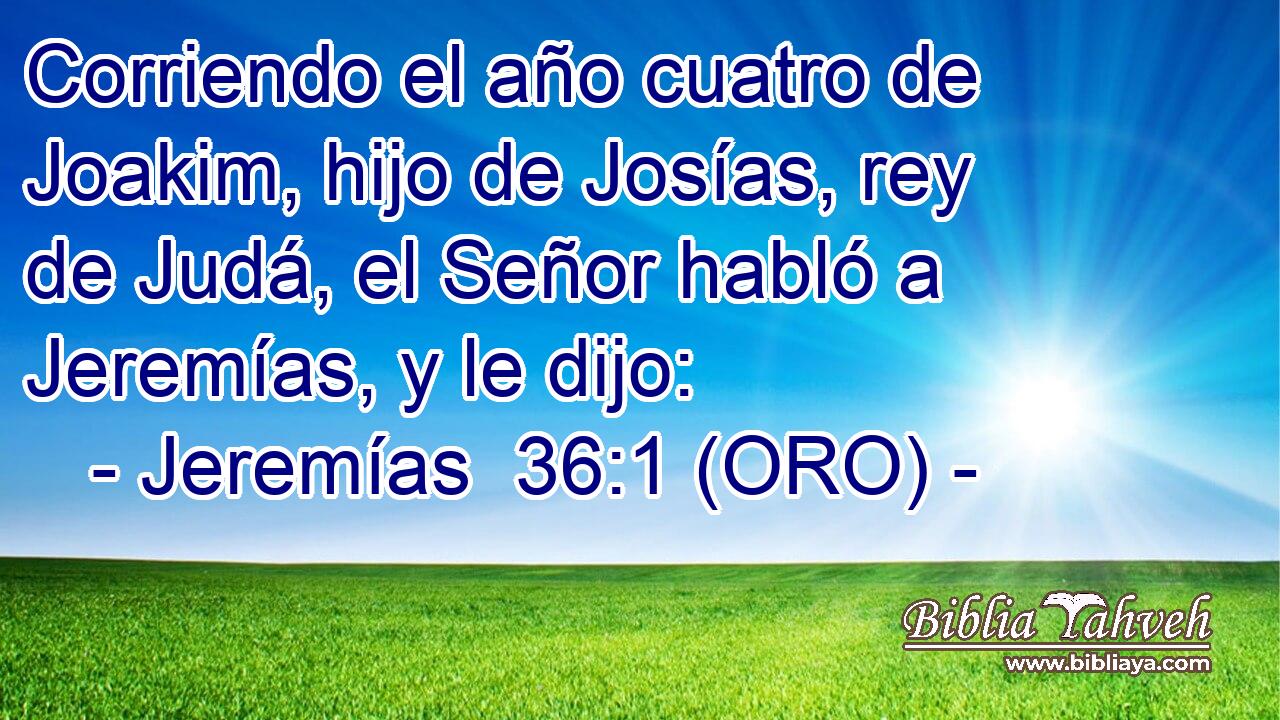  Corriendo el año cuatro de Joakim, hijo de Josías, rey de Judá, el Señor habló a Jeremías, y le dijo: 