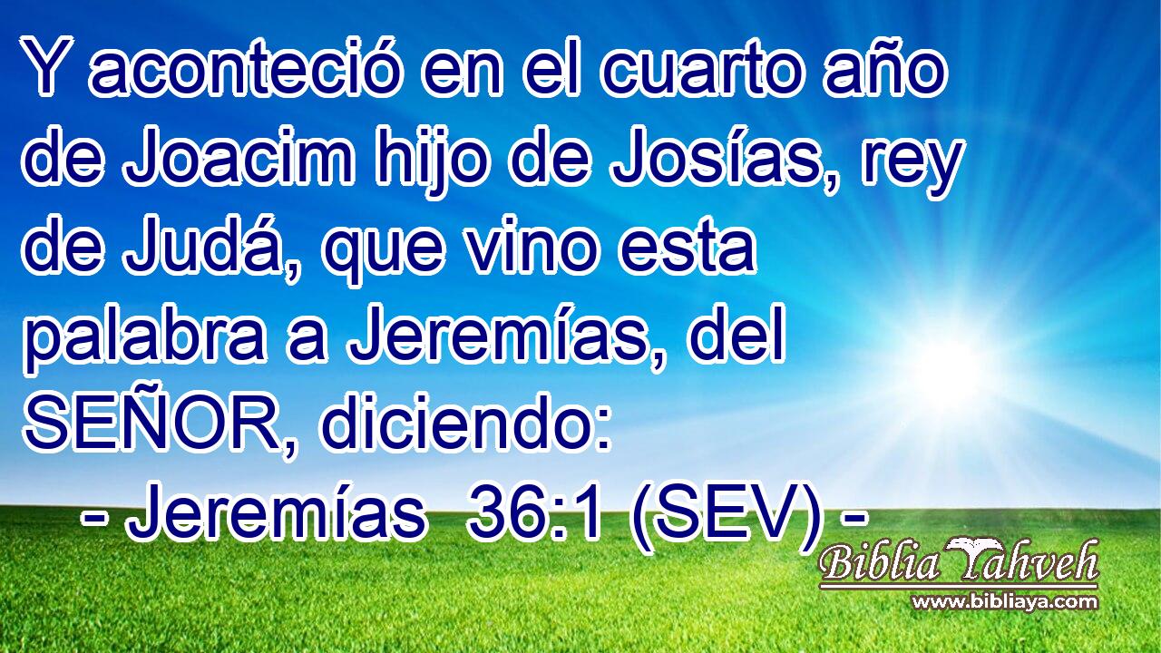 Y aconteció en el cuarto año de Joacim hijo de Josías, rey de Judá, que vino esta palabra a Jeremías, del SEÑOR, diciendo: