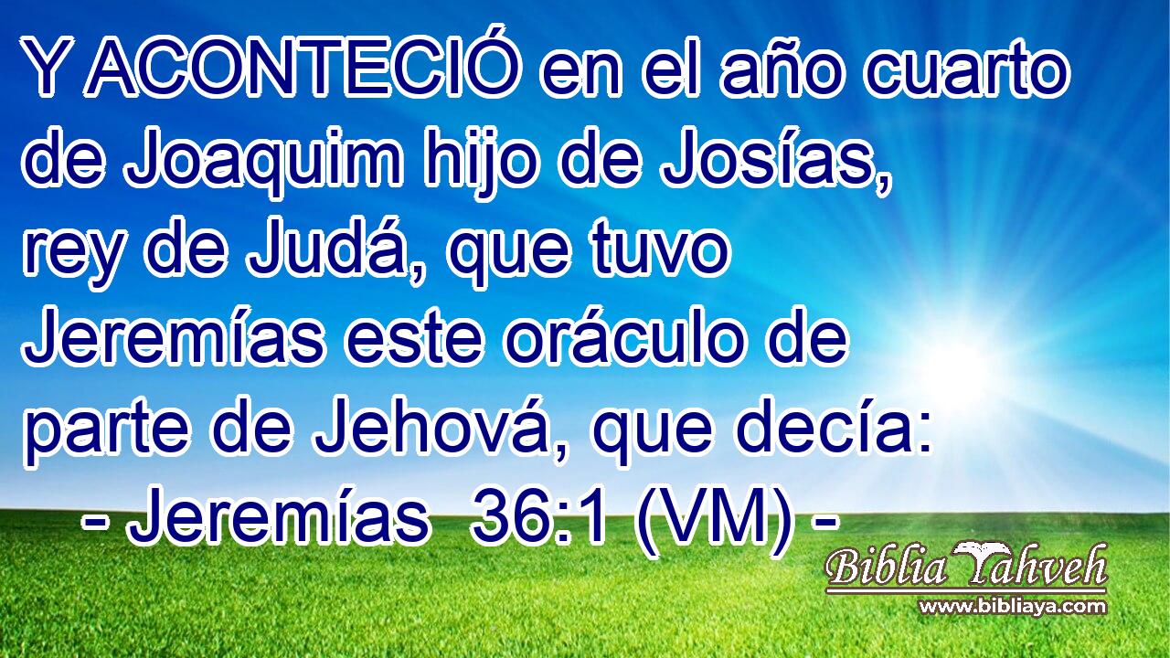  Y ACONTECIÓ en el año cuarto de Joaquim hijo de Josías, rey de Judá, que tuvo Jeremías este oráculo de parte de Jehová, que decía: 