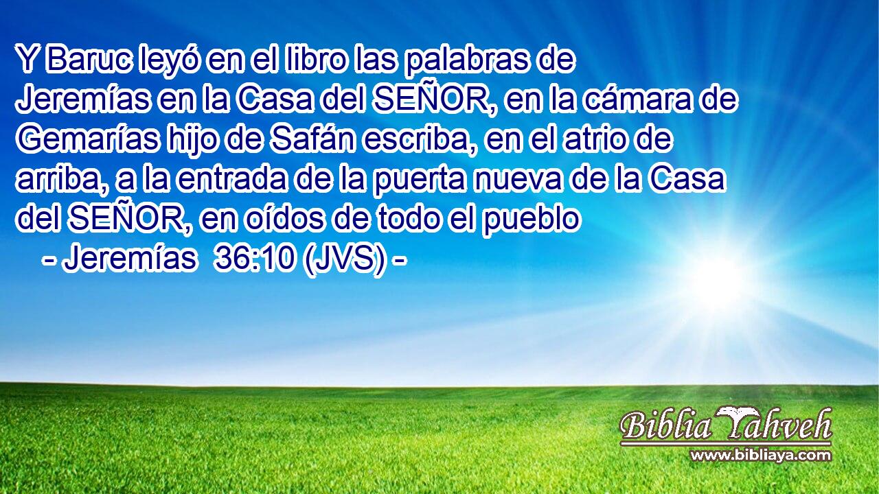 Y Baruc leyó en el libro las palabras de Jeremías en la Casa del SEÑOR, en la cámara de Gemarías hijo de Safán escriba, en el atrio de arriba, a la entrada de la puerta nueva de la Casa del SEÑOR, en oídos de todo el pueblo