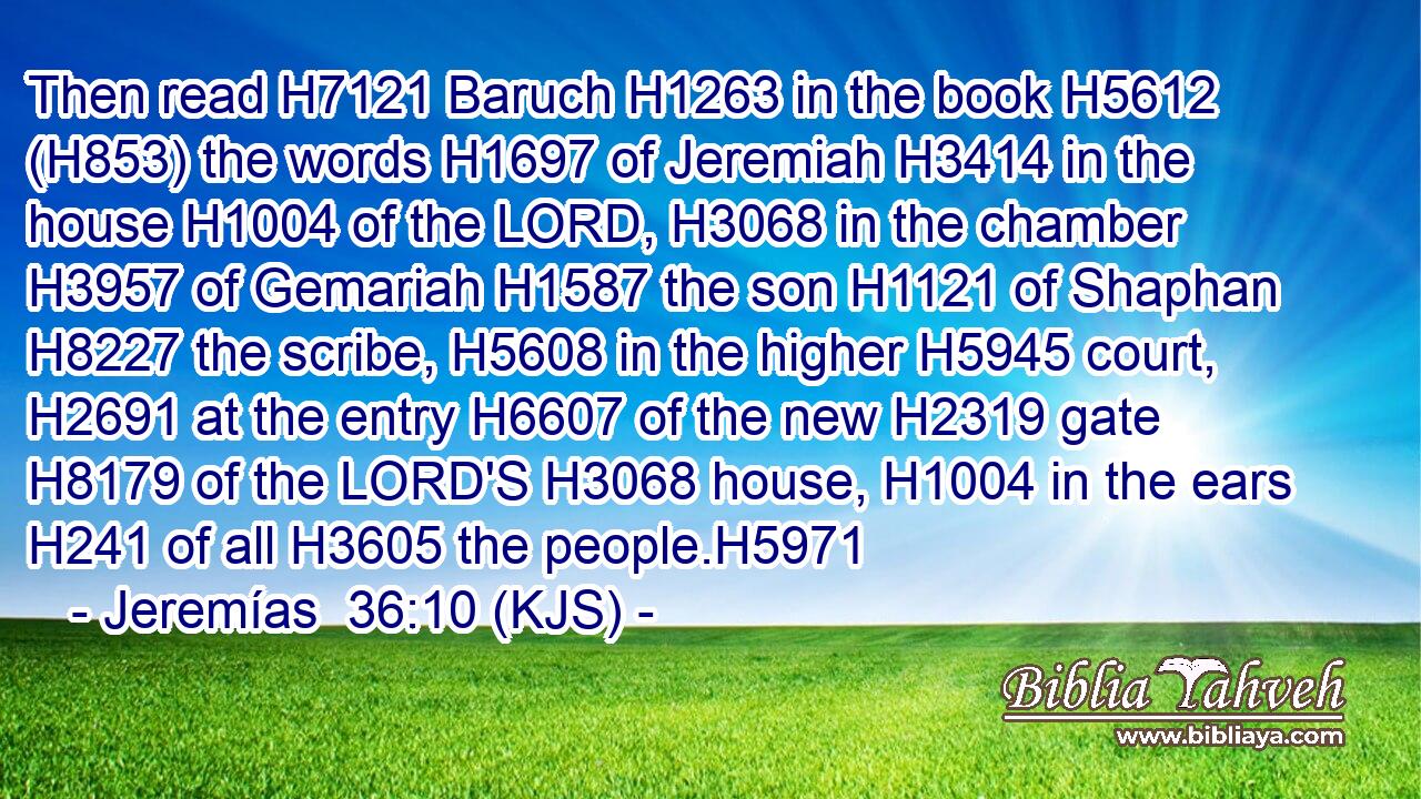 Then read H7121 Baruch H1263 in the book H5612 (H853) the words H1697 of Jeremiah H3414 in the house H1004 of the LORD, H3068 in the chamber H3957 of Gemariah H1587 the son H1121 of Shaphan H8227 the scribe, H5608 in the higher H5945 court, H2691 at the entry H6607 of the new H2319 gate H8179 of the LORD'S H3068 house, H1004 in the ears H241 of all H3605 the people.H5971