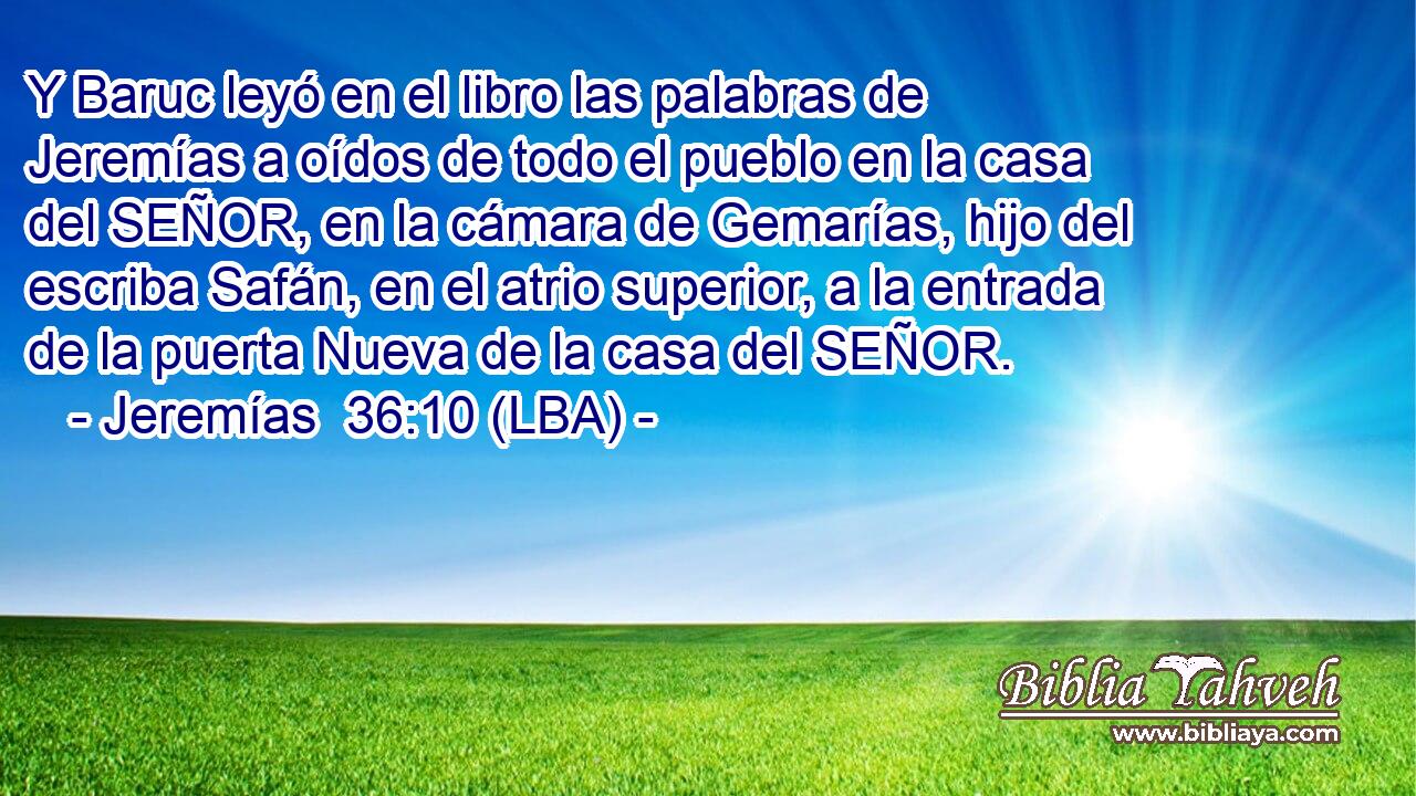 Y Baruc leyó en el libro las palabras de Jeremías a oídos de todo el pueblo en la casa del SEÑOR, en la cámara de Gemarías, hijo del escriba Safán, en el atrio superior, a la entrada de la puerta Nueva de la casa del SEÑOR.