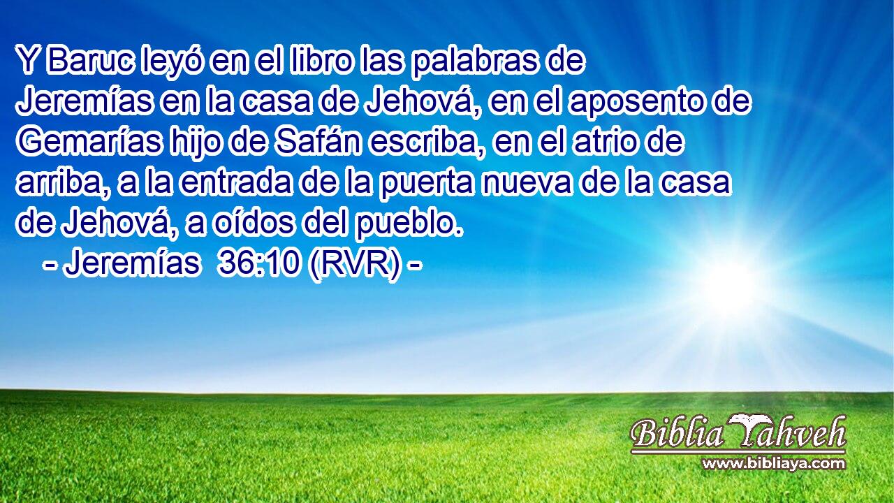 Y Baruc leyó en el libro las palabras de Jeremías en la casa de Jehová, en el aposento de Gemarías hijo de Safán escriba, en el atrio de arriba, a la entrada de la puerta nueva de la casa de Jehová, a oídos del pueblo.
