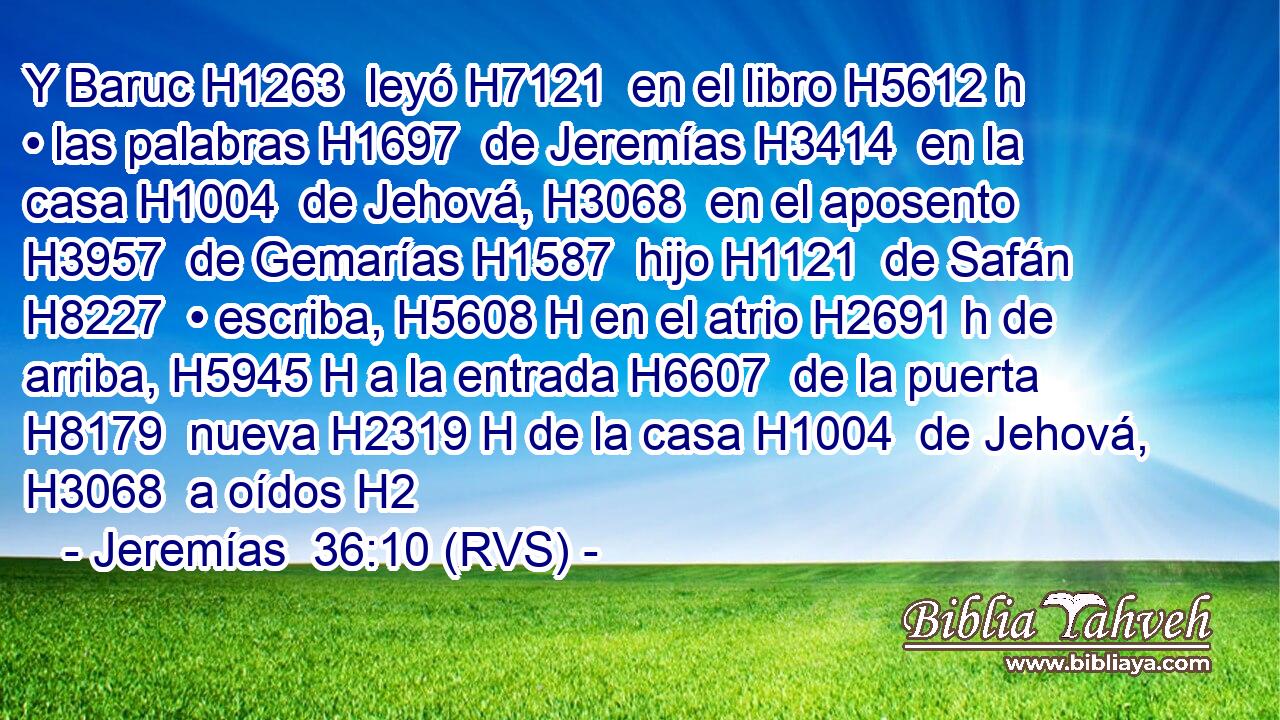 Y Baruc H1263  leyó H7121  en el libro H5612 h • las palabras H1697  de Jeremías H3414  en la casa H1004  de Jehová, H3068  en el aposento H3957  de Gemarías H1587  hijo H1121  de Safán H8227  • escriba, H5608 H en el atrio H2691 h de arriba, H5945 H a la entrada H6607  de la puerta H8179  nueva H2319 H de la casa H1004  de Jehová, H3068  a oídos H2