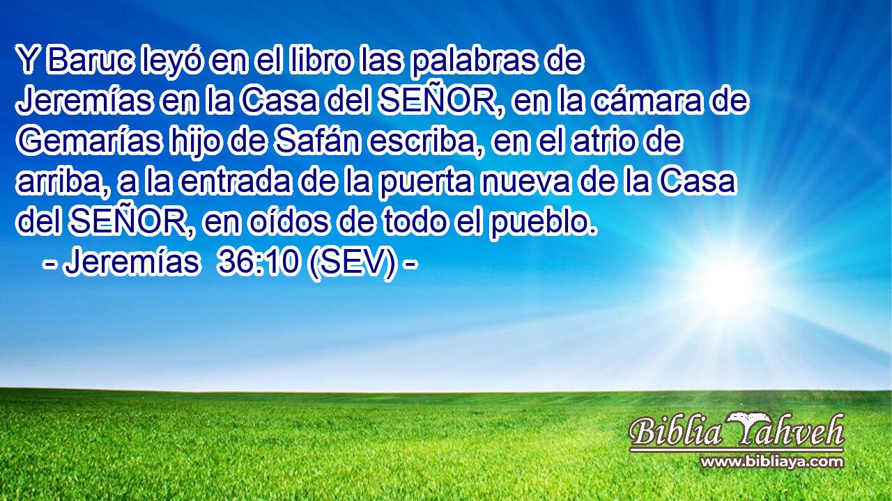 Y Baruc leyó en el libro las palabras de Jeremías en la Casa del SEÑOR, en la cámara de Gemarías hijo de Safán escriba, en el atrio de arriba, a la entrada de la puerta nueva de la Casa del SEÑOR, en oídos de todo el pueblo.