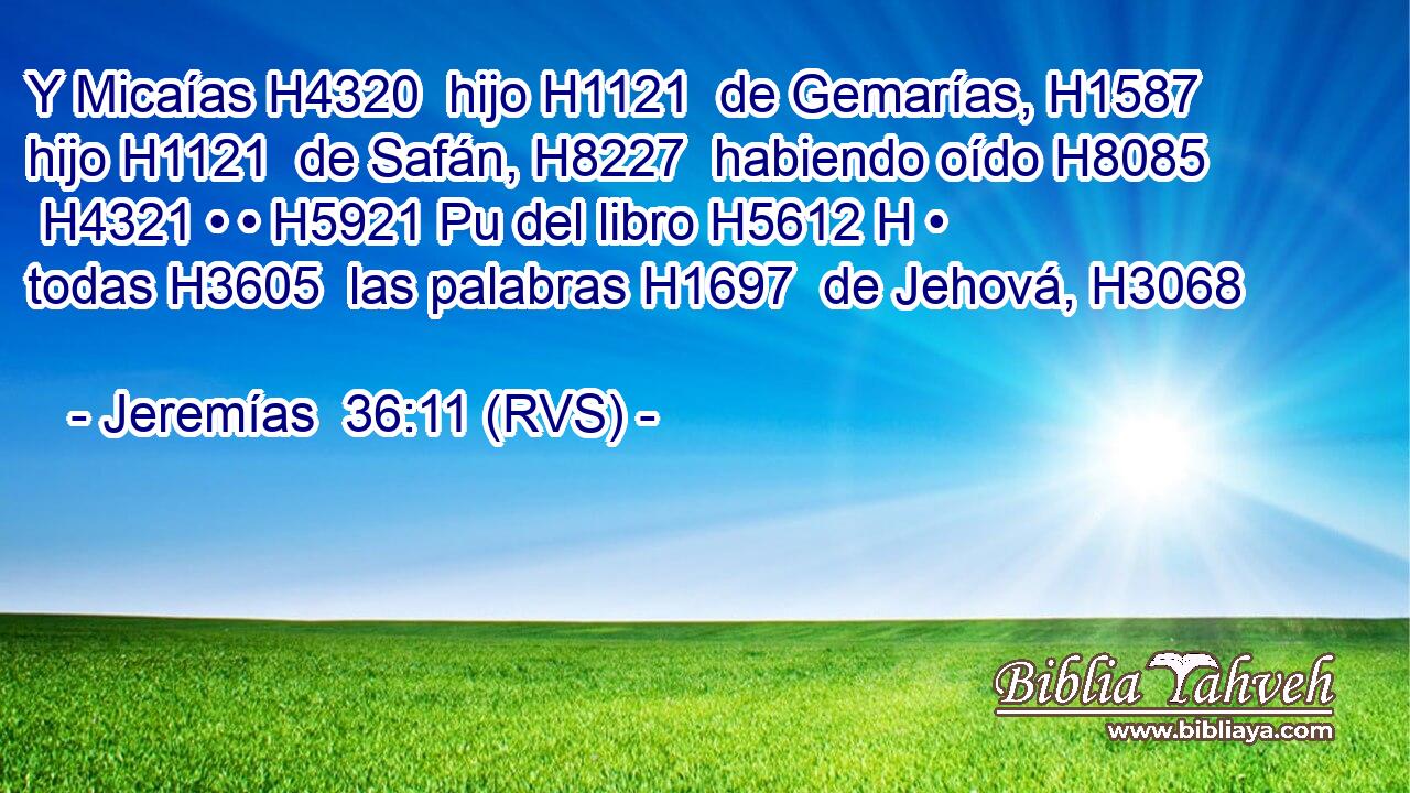 Y Micaías H4320  hijo H1121  de Gemarías, H1587  hijo H1121  de Safán, H8227  habiendo oído H8085  H4321 • • H5921 Pu del libro H5612 H • todas H3605  las palabras H1697  de Jehová, H3068  
