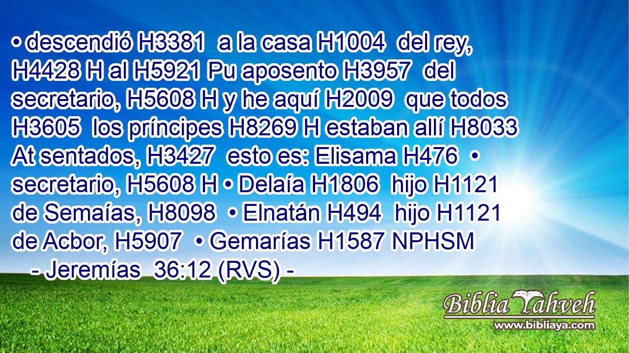 • descendió H3381  a la casa H1004  del rey, H4428 H al H5921 Pu aposento H3957  del secretario, H5608 H y he aquí H2009  que todos H3605  los príncipes H8269 H estaban allí H8033 At sentados, H3427  esto es: Elisama H476  • secretario, H5608 H • Delaía H1806  hijo H1121  de Semaías, H8098  • Elnatán H494  hijo H1121  de Acbor, H5907  • Gemarías H1587 NPHSM