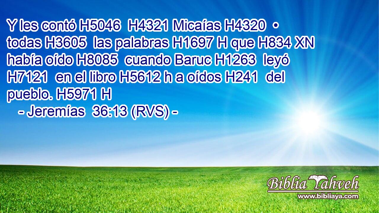 Y les contó H5046  H4321 Micaías H4320  • todas H3605  las palabras H1697 H que H834 XN había oído H8085  cuando Baruc H1263  leyó H7121  en el libro H5612 h a oídos H241  del pueblo. H5971 H 