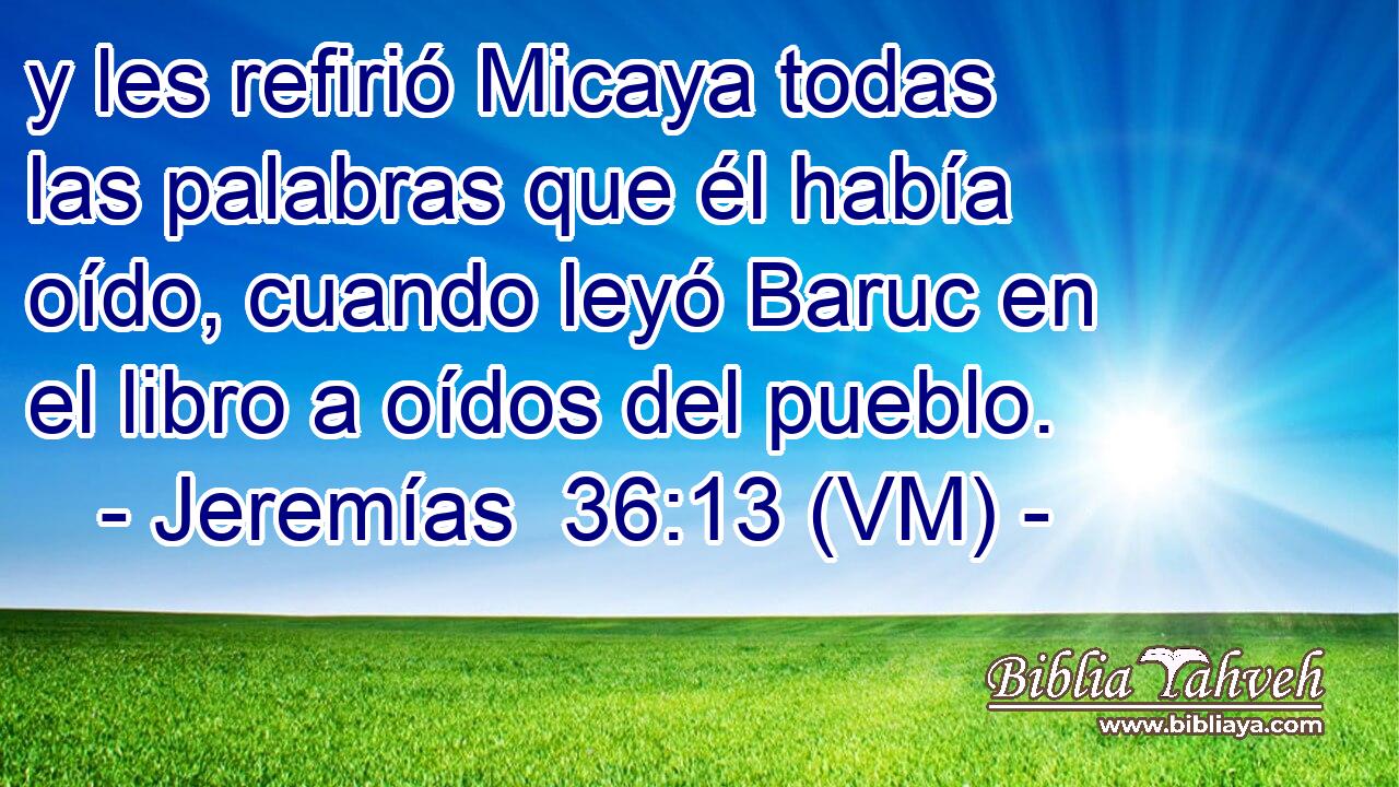  y les refirió Micaya todas las palabras que él había oído, cuando leyó Baruc en el libro a oídos del pueblo. 