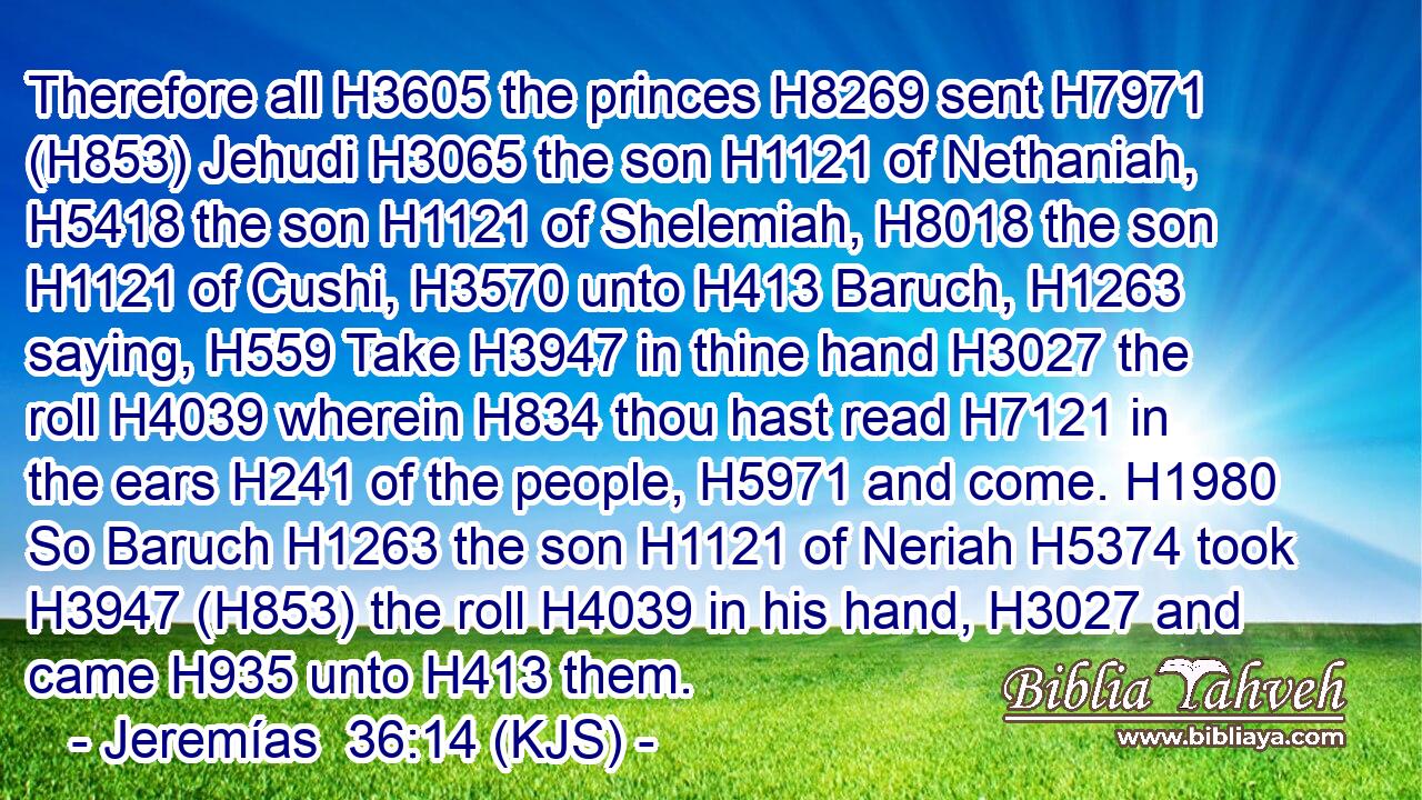 Therefore all H3605 the princes H8269 sent H7971 (H853) Jehudi H3065 the son H1121 of Nethaniah, H5418 the son H1121 of Shelemiah, H8018 the son H1121 of Cushi, H3570 unto H413 Baruch, H1263 saying, H559 Take H3947 in thine hand H3027 the roll H4039 wherein H834 thou hast read H7121 in the ears H241 of the people, H5971 and come. H1980 So Baruch H1263 the son H1121 of Neriah H5374 took H3947 (H853) the roll H4039 in his hand, H3027 and came H935 unto H413 them.