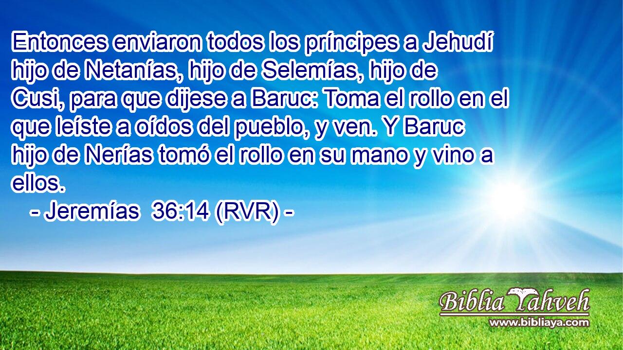 Entonces enviaron todos los príncipes a Jehudí hijo de Netanías, hijo de Selemías, hijo de Cusi, para que dijese a Baruc: Toma el rollo en el que leíste a oídos del pueblo, y ven. Y Baruc hijo de Nerías tomó el rollo en su mano y vino a ellos.