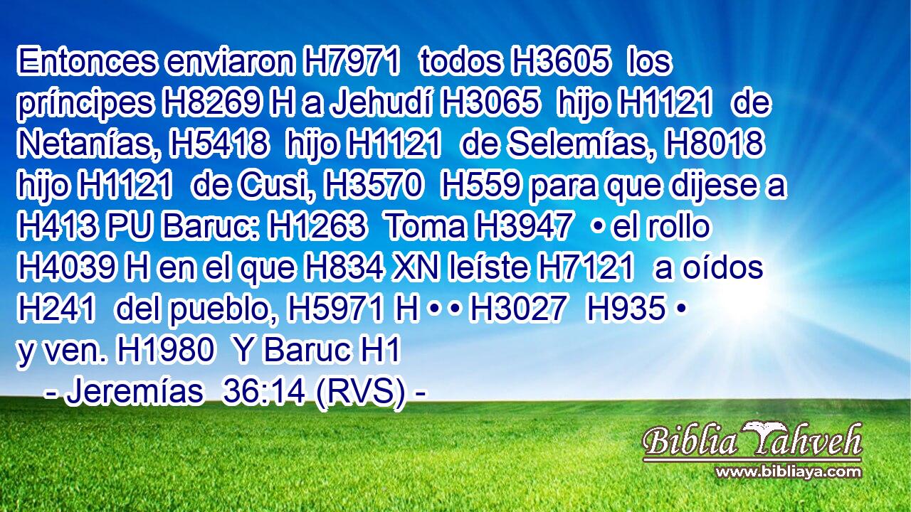 Entonces enviaron H7971  todos H3605  los príncipes H8269 H a Jehudí H3065  hijo H1121  de Netanías, H5418  hijo H1121  de Selemías, H8018  hijo H1121  de Cusi, H3570  H559 para que dijese a H413 PU Baruc: H1263  Toma H3947  • el rollo H4039 H en el que H834 XN leíste H7121  a oídos H241  del pueblo, H5971 H • • H3027  H935 • y ven. H1980  Y Baruc H1