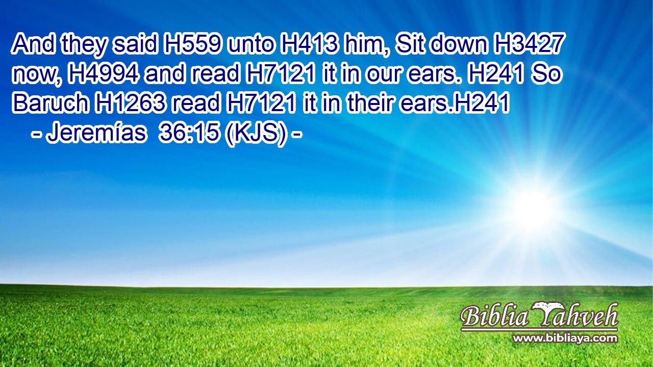 And they said H559 unto H413 him, Sit down H3427 now, H4994 and read H7121 it in our ears. H241 So Baruch H1263 read H7121 it in their ears.H241