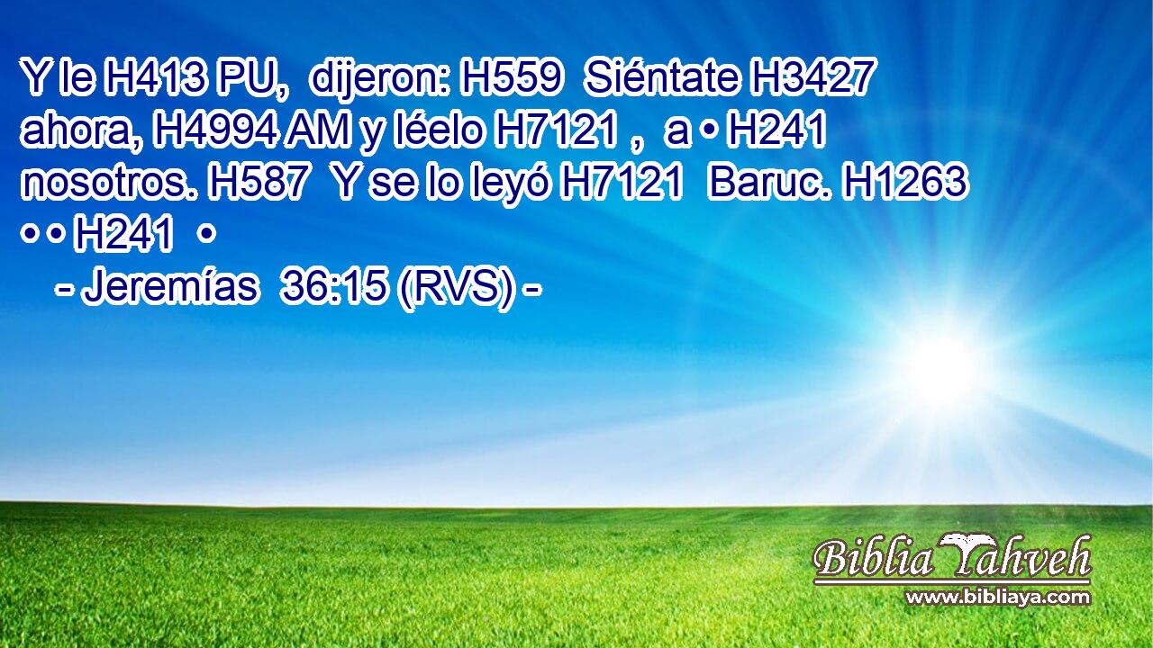 Y le H413 PU,  dijeron: H559  Siéntate H3427  ahora, H4994 AM y léelo H7121 ,  a • H241  nosotros. H587  Y se lo leyó H7121  Baruc. H1263  • • H241  • 