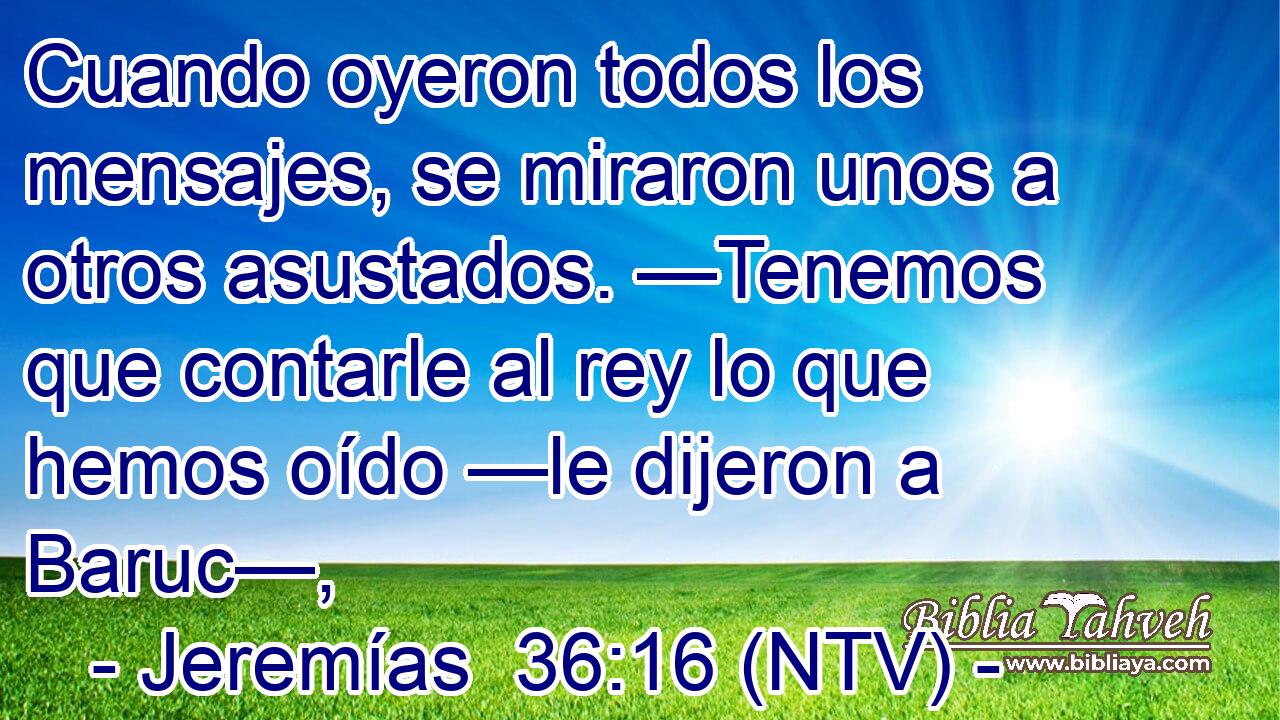 Cuando oyeron todos los mensajes, se miraron unos a otros asustados. —Tenemos que contarle al rey lo que hemos oído —le dijeron a Baruc—,