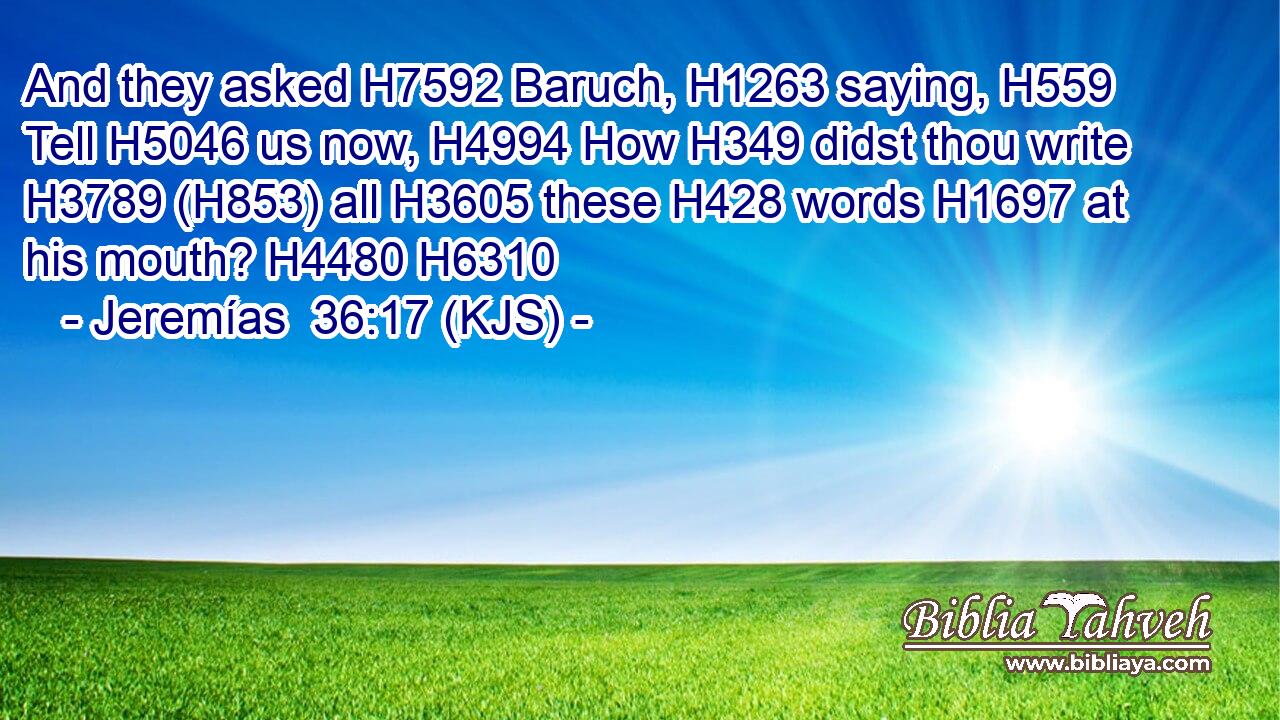 And they asked H7592 Baruch, H1263 saying, H559 Tell H5046 us now, H4994 How H349 didst thou write H3789 (H853) all H3605 these H428 words H1697 at his mouth? H4480 H6310