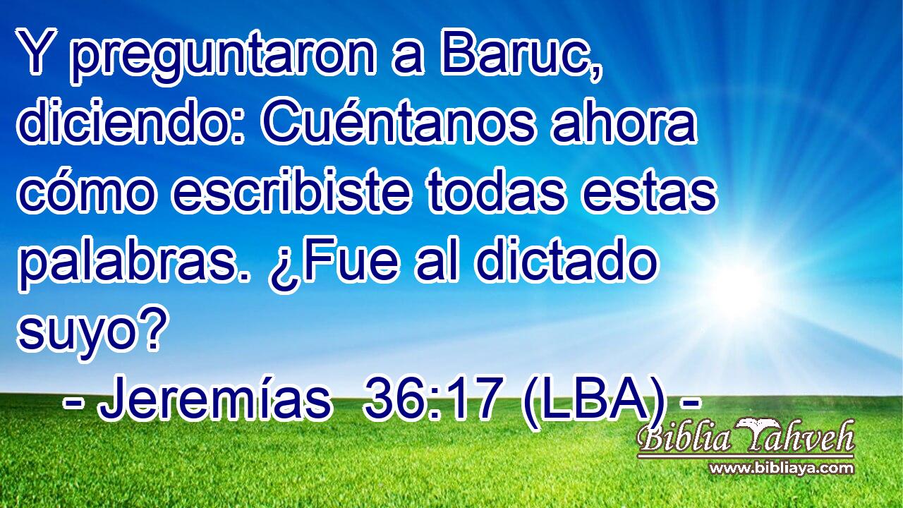 Y preguntaron a Baruc, diciendo: Cuéntanos ahora cómo escribiste todas estas palabras. ¿Fue al dictado suyo?