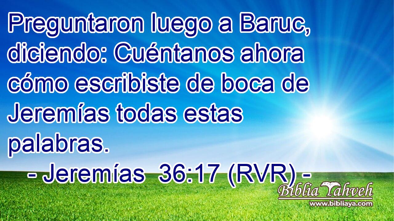 Preguntaron luego a Baruc, diciendo: Cuéntanos ahora cómo escribiste de boca de Jeremías todas estas palabras.