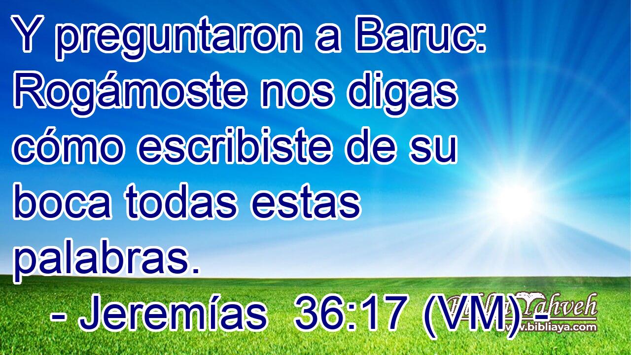  Y preguntaron a Baruc: Rogámoste nos digas cómo escribiste de su boca todas estas palabras. 