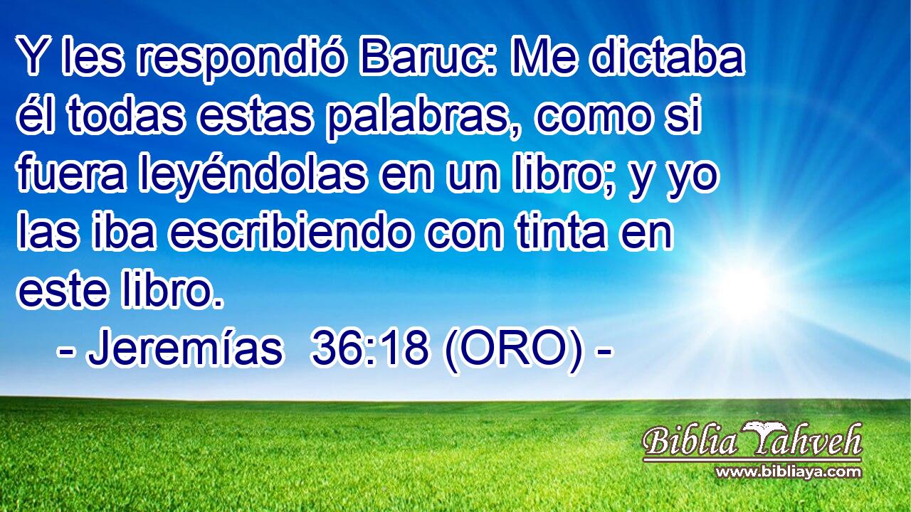  Y les respondió Baruc: Me dictaba él todas estas palabras, como si fuera leyéndolas en un libro; y yo las iba escribiendo con tinta en este libro. 