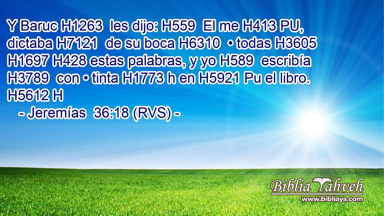 Y Baruc H1263  les dijo: H559  El me H413 PU,  dictaba H7121  de su boca H6310  • todas H3605  H1697 H428 estas palabras, y yo H589  escribía H3789  con • tinta H1773 h en H5921 Pu el libro. H5612 H 