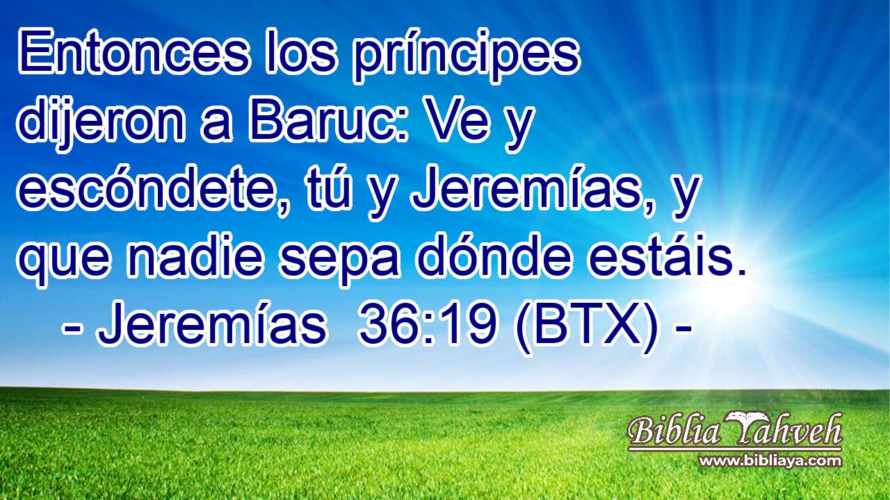 Entonces los príncipes dijeron a Baruc: Ve y escóndete, tú y Jeremías, y que nadie sepa dónde estáis.