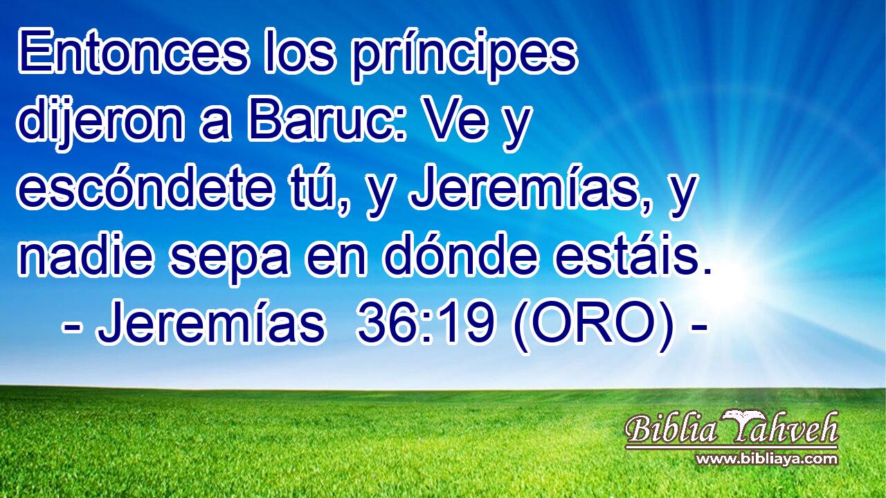  Entonces los príncipes dijeron a Baruc: Ve y escóndete tú, y Jeremías, y nadie sepa en dónde estáis. 