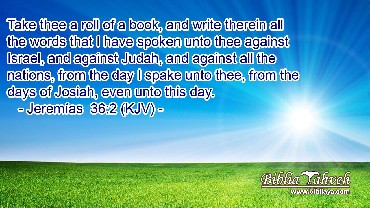 Take thee a roll of a book, and write therein all the words that I have spoken unto thee against Israel, and against Judah, and against all the nations, from the day I spake unto thee, from the days of Josiah, even unto this day.