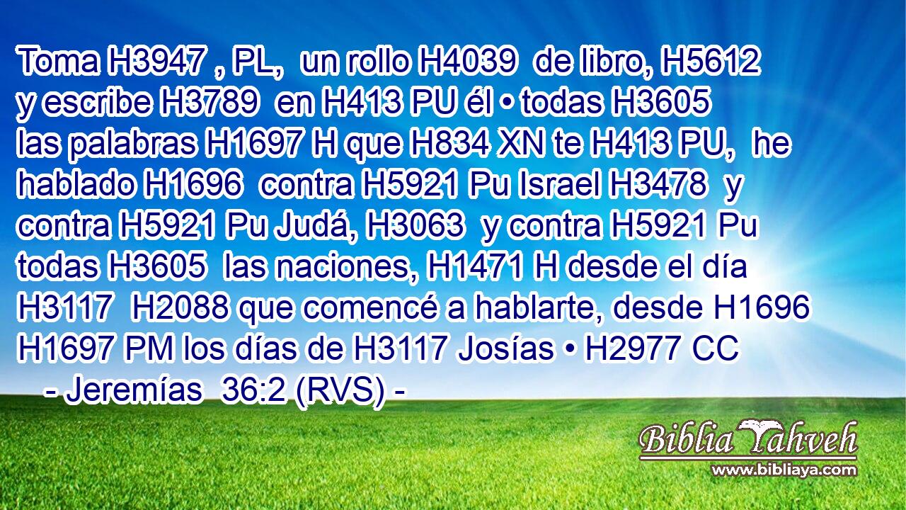 Toma H3947 , PL,  un rollo H4039  de libro, H5612  y escribe H3789  en H413 PU él • todas H3605  las palabras H1697 H que H834 XN te H413 PU,  he hablado H1696  contra H5921 Pu Israel H3478  y contra H5921 Pu Judá, H3063  y contra H5921 Pu todas H3605  las naciones, H1471 H desde el día H3117  H2088 que comencé a hablarte, desde H1696 H1697 PM los días de H3117 Josías • H2977 CC