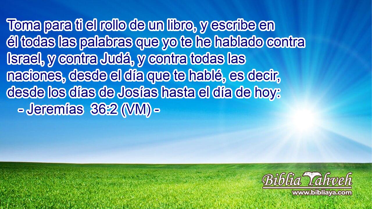  Toma para ti el rollo de un libro, y escribe en él todas las palabras que yo te he hablado contra Israel, y contra Judá, y contra todas las naciones, desde el día que te hablé, es decir, desde los días de Josías hasta el día de hoy: 