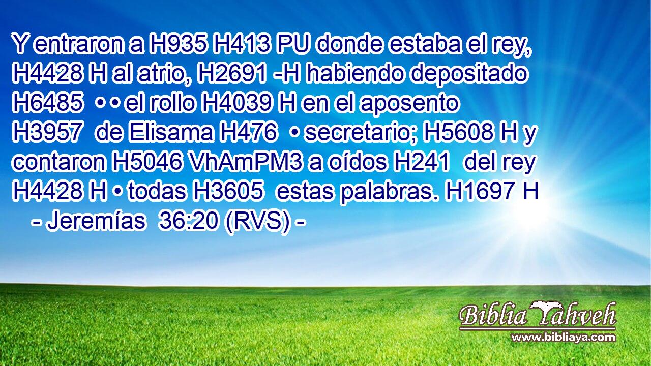 Y entraron a H935 H413 PU donde estaba el rey, H4428 H al atrio, H2691 -H habiendo depositado H6485  • • el rollo H4039 H en el aposento H3957  de Elisama H476  • secretario; H5608 H y contaron H5046 VhAmPM3 a oídos H241  del rey H4428 H • todas H3605  estas palabras. H1697 H 