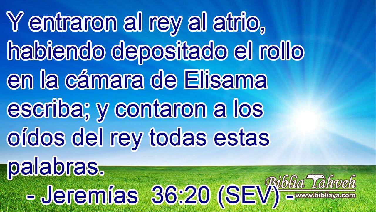 Y entraron al rey al atrio, habiendo depositado el rollo en la cámara de Elisama escriba; y contaron a los oídos del rey todas estas palabras.