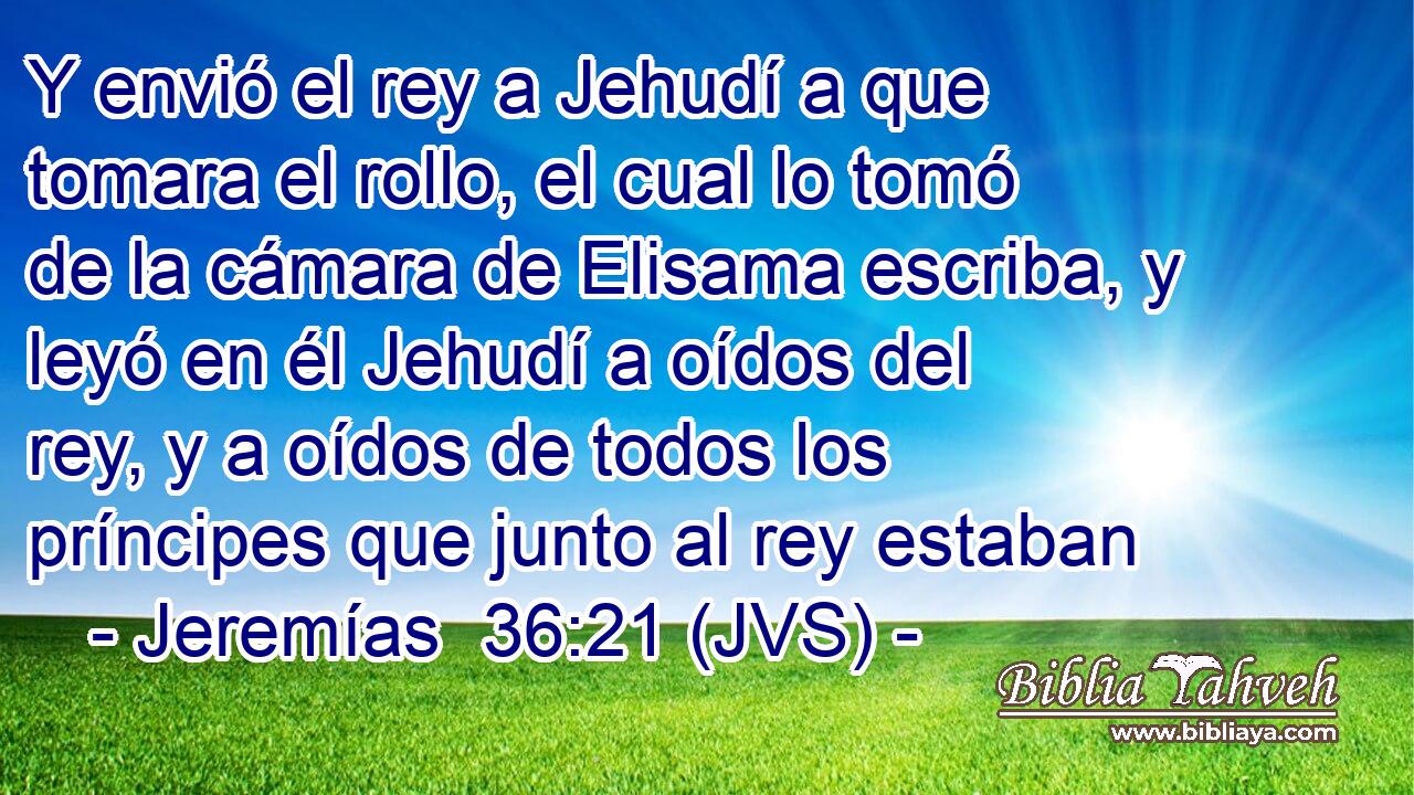 Y envió el rey a Jehudí a que tomara el rollo, el cual lo tomó de la cámara de Elisama escriba, y leyó en él Jehudí a oídos del rey, y a oídos de todos los príncipes que junto al rey estaban
