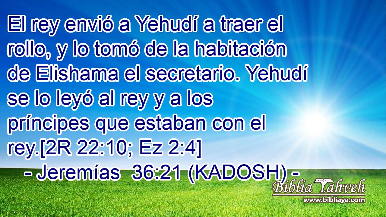  El rey envió a Yehudí a traer el rollo, y lo tomó de la habitación de Elishama el secretario. Yehudí se lo leyó al rey y a los príncipes que estaban con el rey.[2R 22:10; Ez 2:4] 