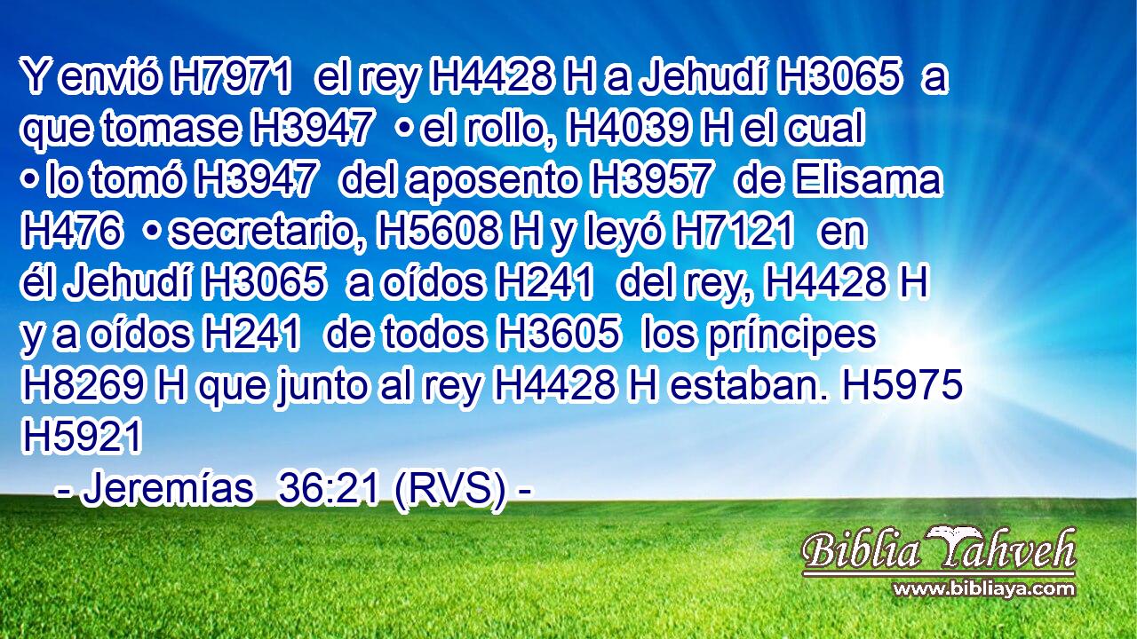Y envió H7971  el rey H4428 H a Jehudí H3065  a que tomase H3947  • el rollo, H4039 H el cual • lo tomó H3947  del aposento H3957  de Elisama H476  • secretario, H5608 H y leyó H7121  en él Jehudí H3065  a oídos H241  del rey, H4428 H y a oídos H241  de todos H3605  los príncipes H8269 H que junto al rey H4428 H estaban. H5975  H5921 