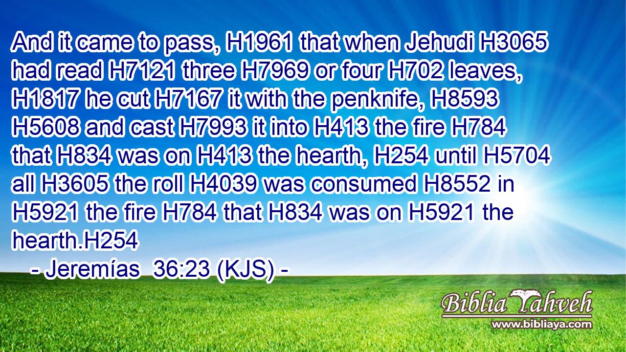 And it came to pass, H1961 that when Jehudi H3065 had read H7121 three H7969 or four H702 leaves, H1817 he cut H7167 it with the penknife, H8593  H5608 and cast H7993 it into H413 the fire H784 that H834 was on H413 the hearth, H254 until H5704 all H3605 the roll H4039 was consumed H8552 in H5921 the fire H784 that H834 was on H5921 the hearth.H254