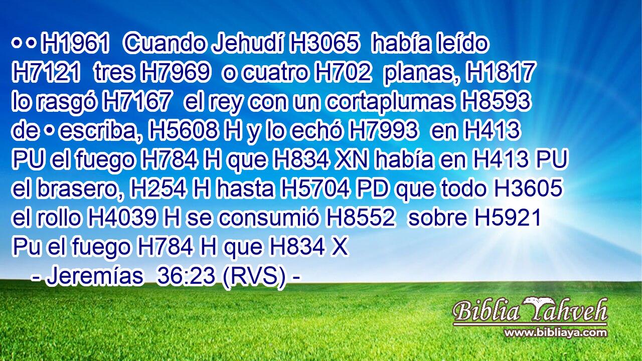 • • H1961  Cuando Jehudí H3065  había leído H7121  tres H7969  o cuatro H702  planas, H1817  lo rasgó H7167  el rey con un cortaplumas H8593  de • escriba, H5608 H y lo echó H7993  en H413 PU el fuego H784 H que H834 XN había en H413 PU el brasero, H254 H hasta H5704 PD que todo H3605  el rollo H4039 H se consumió H8552  sobre H5921 Pu el fuego H784 H que H834 X