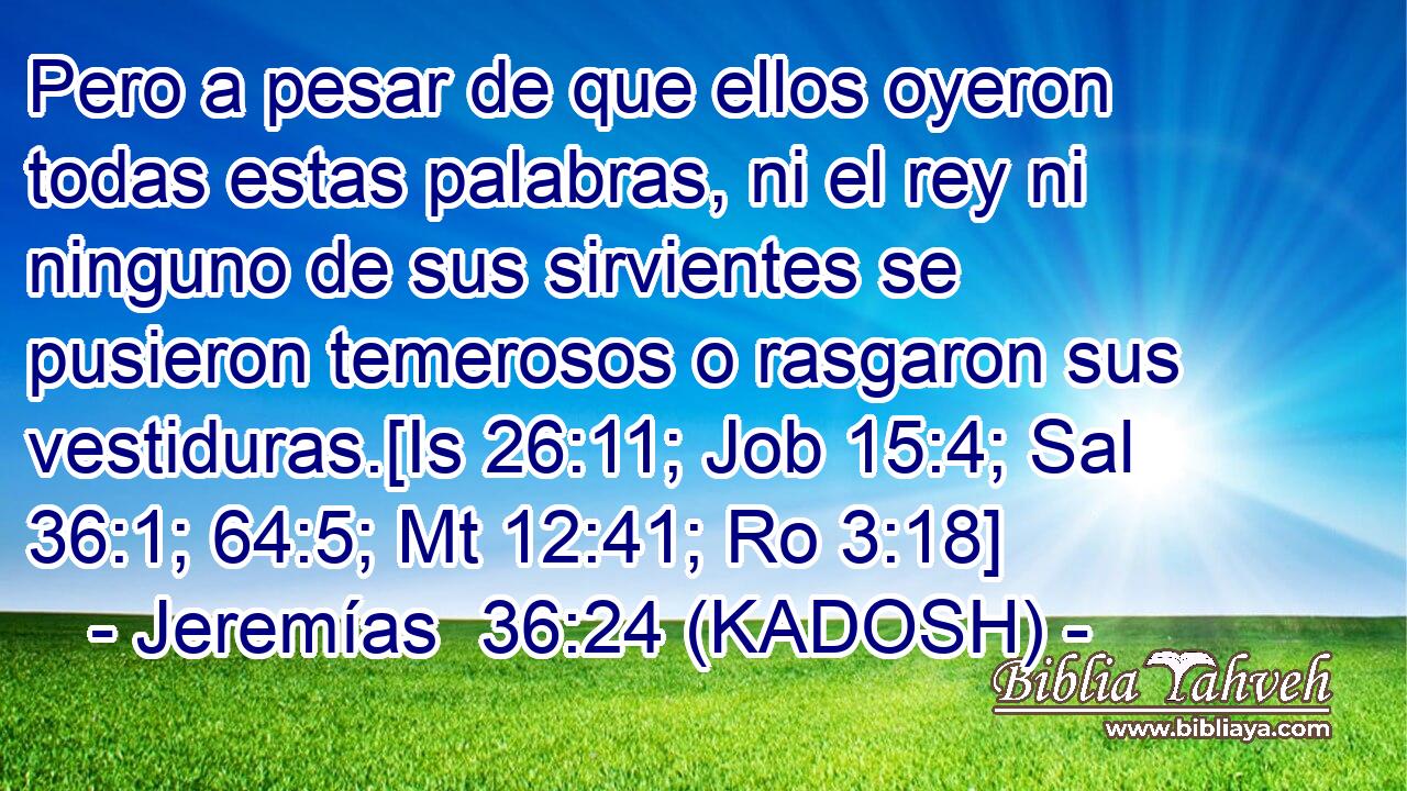  Pero a pesar de que ellos oyeron todas estas palabras, ni el rey ni ninguno de sus sirvientes se pusieron temerosos o rasgaron sus vestiduras.[Is 26:11; Job 15:4; Sal 36:1; 64:5; Mt 12:41; Ro 3:18] 