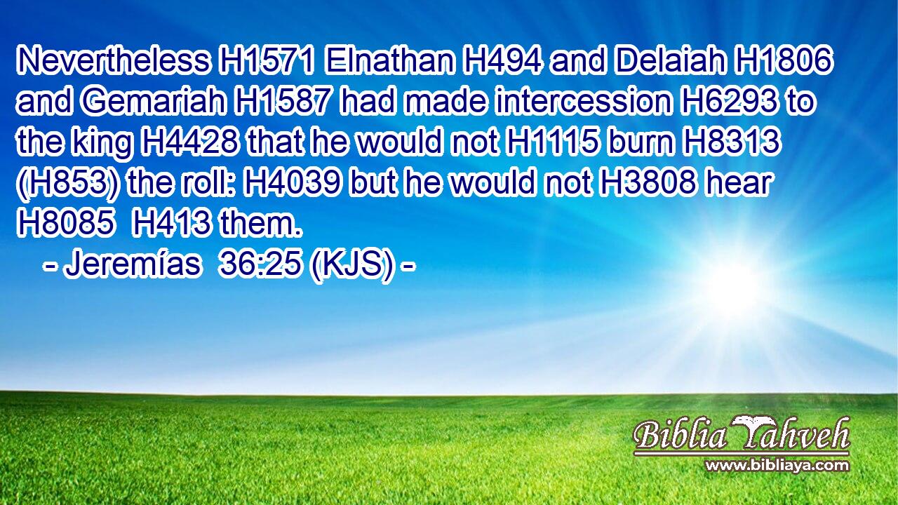 Nevertheless H1571 Elnathan H494 and Delaiah H1806 and Gemariah H1587 had made intercession H6293 to the king H4428 that he would not H1115 burn H8313 (H853) the roll: H4039 but he would not H3808 hear H8085  H413 them.