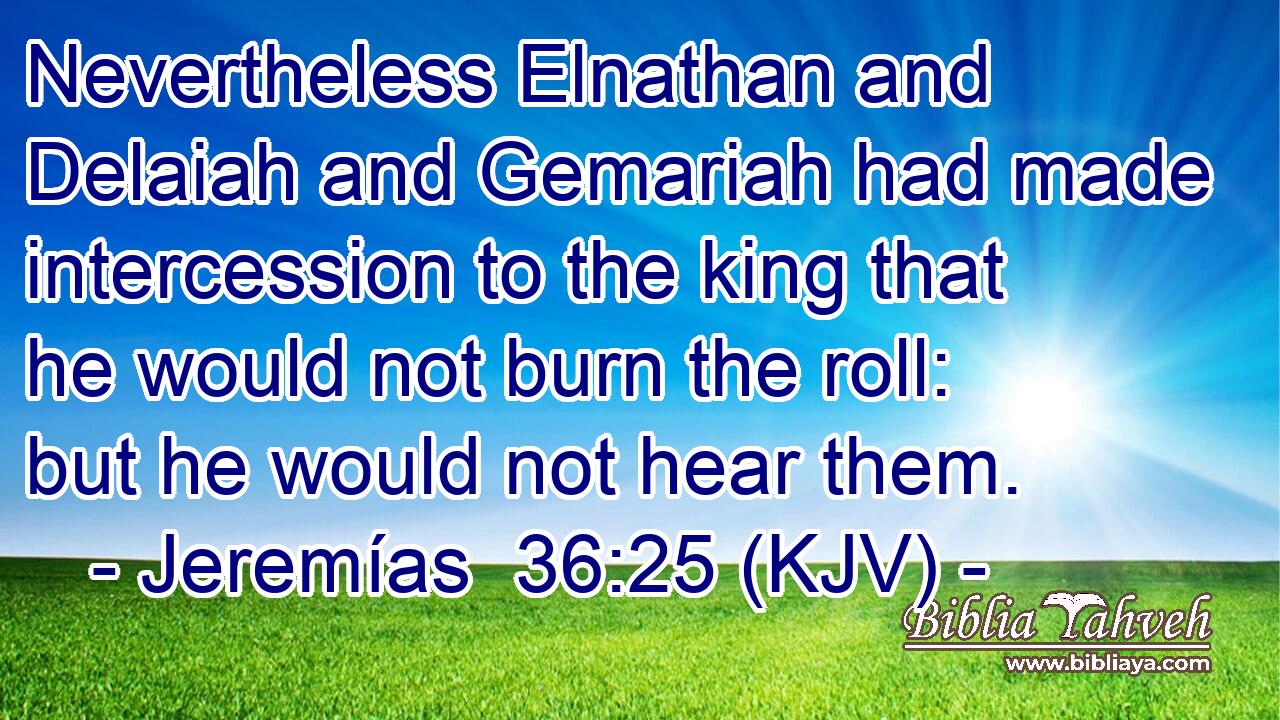 Nevertheless Elnathan and Delaiah and Gemariah had made intercession to the king that he would not burn the roll: but he would not hear them.