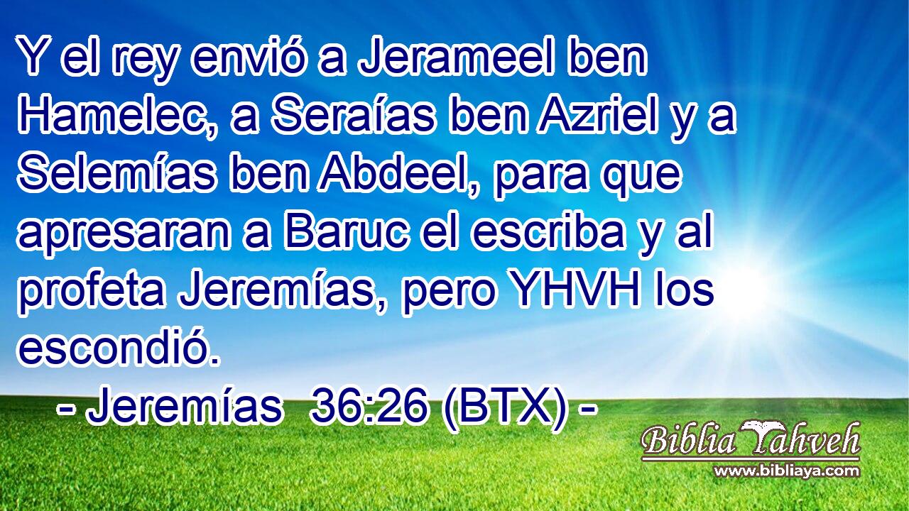 Y el rey envió a Jerameel ben Hamelec, a Seraías ben Azriel y a Selemías ben Abdeel, para que apresaran a Baruc el escriba y al profeta Jeremías, pero YHVH los escondió.