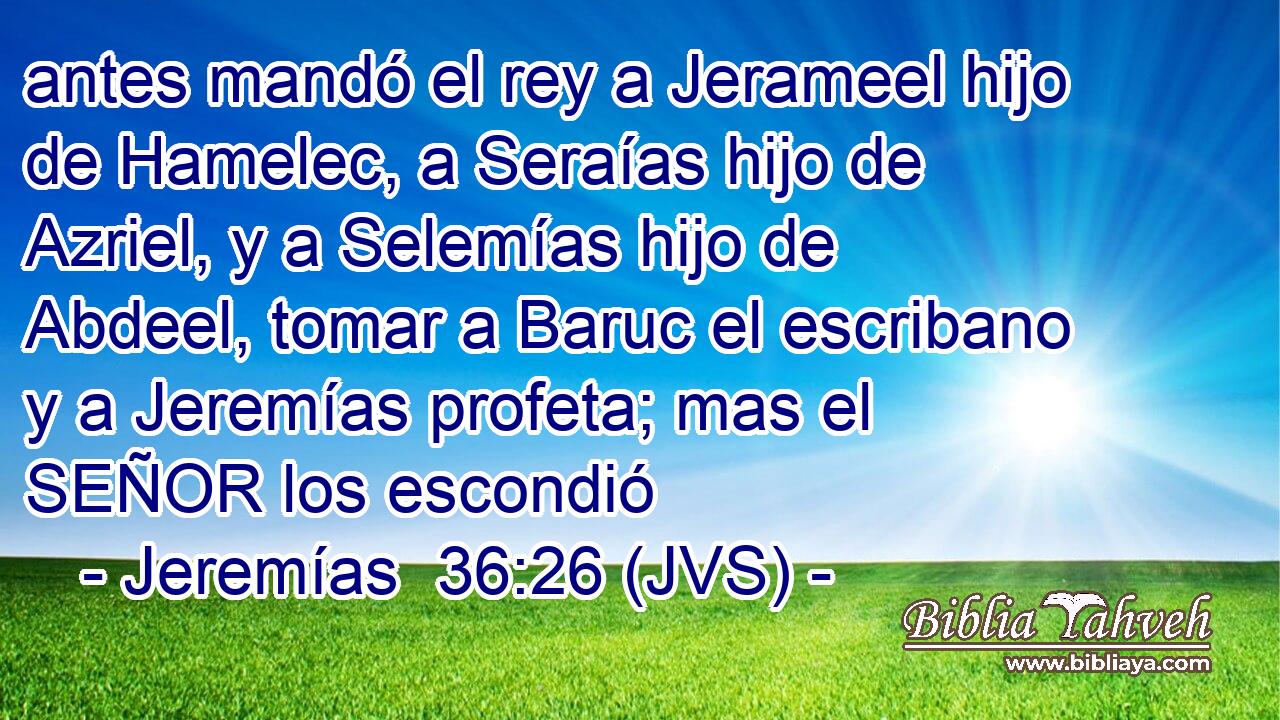 antes mandó el rey a Jerameel hijo de Hamelec, a Seraías hijo de Azriel, y a Selemías hijo de Abdeel, tomar a Baruc el escribano y a Jeremías profeta; mas el SEÑOR los escondió