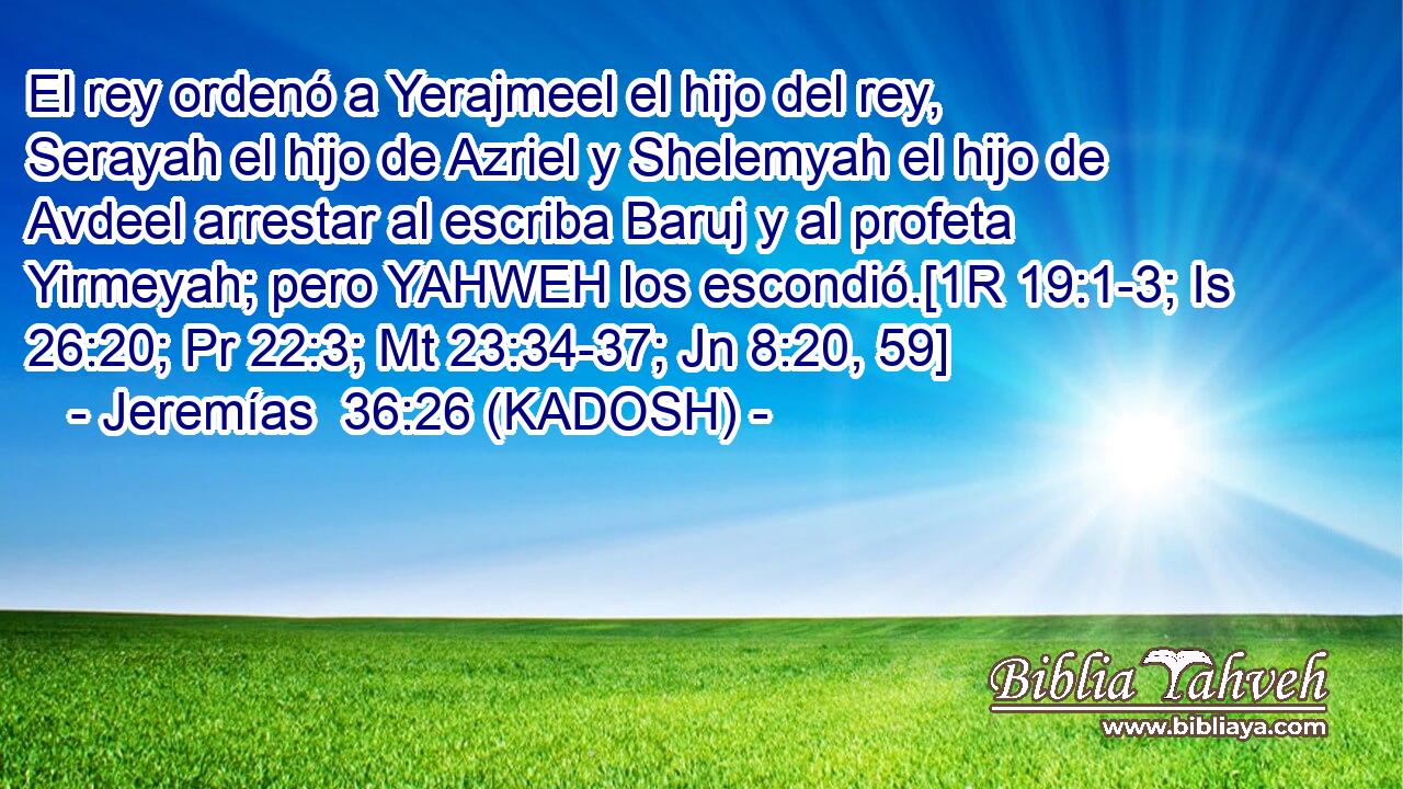  El rey ordenó a Yerajmeel el hijo del rey, Serayah el hijo de Azriel y Shelemyah el hijo de Avdeel arrestar al escriba Baruj y al profeta Yirmeyah; pero YAHWEH los escondió.[1R 19:1-3; Is 26:20; Pr 22:3; Mt 23:34-37; Jn 8:20, 59] 