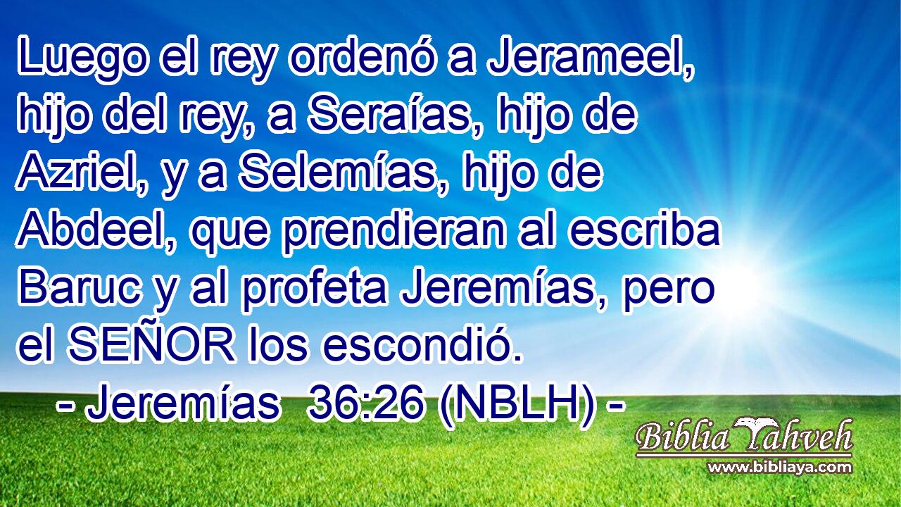  Luego el rey ordenó a Jerameel, hijo del rey, a Seraías, hijo de Azriel, y a Selemías, hijo de Abdeel, que prendieran al escriba Baruc y al profeta Jeremías, pero el SEÑOR los escondió. 