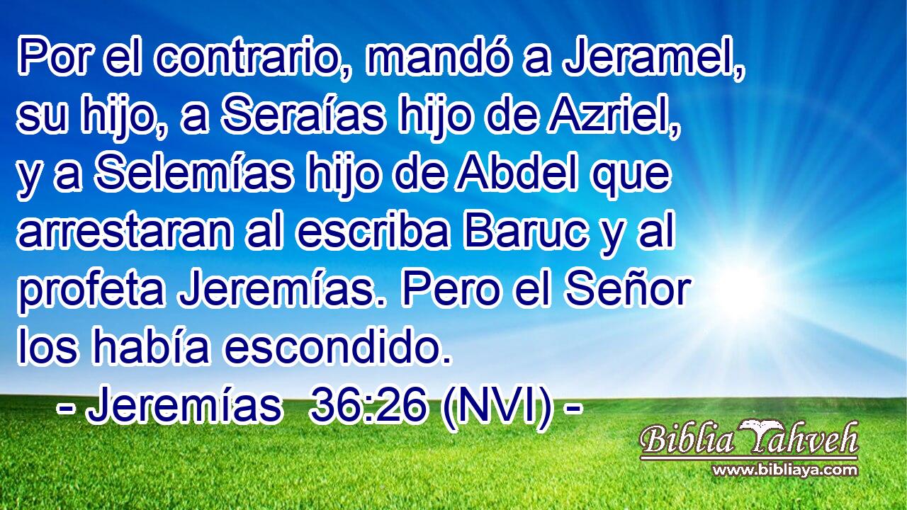  Por el contrario, mandó a Jeramel, su hijo, a Seraías hijo de Azriel, y a Selemías hijo de Abdel que arrestaran al escriba Baruc y al profeta Jeremías. Pero el Señor los había escondido. 